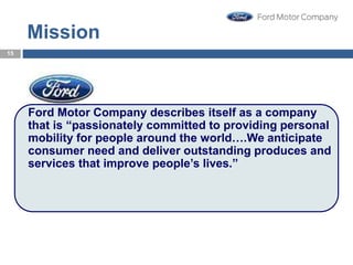 Mission
Ford Motor Company describes itself as a company
that is “passionately committed to providing personal
mobility for people around the world….We anticipate
consumer need and deliver outstanding produces and
services that improve people’s lives.”
15
15
 