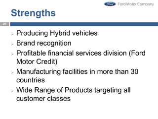 Strengths
 Producing Hybrid vehicles
 Brand recognition
 Profitable financial services division (Ford
Motor Credit)
 Manufacturing facilities in more than 30
countries
 Wide Range of Products targeting all
customer classes
20
 