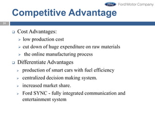 31
Competitive Advantage
 Cost Advantages:
 low production cost
 cut down of huge expenditure on raw materials
 the online manufacturing process
 Differentiate Advantages
 production of smart cars with fuel efficiency
 centralized decision making system.
 increased market share.
 Ford SYNC - fully integrated communication and
entertainment system
 