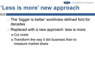‘Less is more’ new approach
 The ‘bigger is better’ worldview defined ford for
decades
 Replaced with a new approach: less is more
 Cut costs
 Transform the way it did business than to
measure market share
36
 