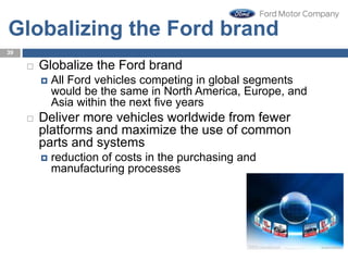 Globalizing the Ford brand
 Globalize the Ford brand
 All Ford vehicles competing in global segments
would be the same in North America, Europe, and
Asia within the next five years
 Deliver more vehicles worldwide from fewer
platforms and maximize the use of common
parts and systems
 reduction of costs in the purchasing and
manufacturing processes
39
 