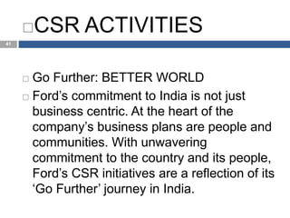 CCC
41
CSR ACTIVITIES
 Go Further: BETTER WORLD
 Ford’s commitment to India is not just
business centric. At the heart of the
company’s business plans are people and
communities. With unwavering
commitment to the country and its people,
Ford’s CSR initiatives are a reflection of its
‘Go Further’ journey in India.
 
