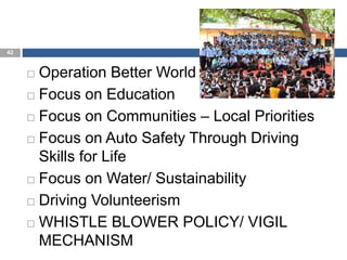 42
 Operation Better World
 Focus on Education
 Focus on Communities – Local Priorities
 Focus on Auto Safety Through Driving
Skills for Life
 Focus on Water/ Sustainability
 Driving Volunteerism
 WHISTLE BLOWER POLICY/ VIGIL
MECHANISM
 