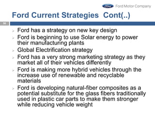 Ford Current Strategies Cont(..)
 Ford has a strategy on new key design
 Ford is beginning to use Solar energy to power
their manufacturing plants
 Global Electrification strategy
 Ford has a very strong marketing strategy as they
market all of their vehicles differently
 Ford is making more hybrid vehicles through the
increase use of renewable and recyclable
materials
 Ford is developing natural-fiber composites as a
potential substitute for the glass fibers traditionally
used in plastic car parts to make them stronger
while reducing vehicle weight
50
 