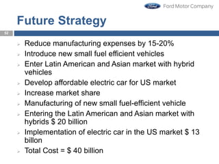 Future Strategy
 Reduce manufacturing expenses by 15-20%
 Introduce new small fuel efficient vehicles
 Enter Latin American and Asian market with hybrid
vehicles
 Develop affordable electric car for US market
 Increase market share
 Manufacturing of new small fuel-efficient vehicle
 Entering the Latin American and Asian market with
hybrids $ 20 billion
 Implementation of electric car in the US market $ 13
billon
 Total Cost = $ 40 billion
52
 