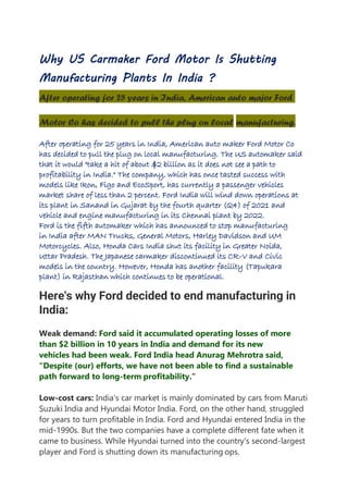 Why US Carmaker Ford Motor Is Shutting
Manufacturing Plants In India ?
After operating for 25 years in India, American auto major Ford
Motor Co has decided to pull the plug on local manufacturing.
After operating for 25 years in India, American auto maker Ford Motor Co
has decided to pull the plug on local manufacturing. The US automaker said
that it would "take a hit of about $2 billion as it does not see a path to
profitability in India." The company, which has once tasted success with
models like Ikon, Figo and EcoSport, has currently a passenger vehicles
market share of less than 2 percent. Ford India will wind down operations at
its plant in Sanand in Gujarat by the fourth quarter (Q4) of 2021 and
vehicle and engine manufacturing in its Chennai plant by 2022.
Ford is the fifth automaker which has announced to stop manufacturing
in India after MAN Trucks, General Motors, Harley Davidson and UM
Motorcycles. Also, Honda Cars India shut its facility in Greater Noida,
Uttar Pradesh. The Japanese carmaker discontinued its CR-V and Civic
models in the country. However, Honda has another facility (Tapukara
plant) in Rajasthan which continues to be operational.
Here's why Ford decided to end manufacturing in
India:
Weak demand: Ford said it accumulated operating losses of more
than $2 billion in 10 years in India and demand for its new
vehicles had been weak. Ford India head Anurag Mehrotra said,
"Despite (our) efforts, we have not been able to find a sustainable
path forward to long-term profitability."
Low-cost cars: India's car market is mainly dominated by cars from Maruti
Suzuki India and Hyundai Motor India. Ford, on the other hand, struggled
for years to turn profitable in India. Ford and Hyundai entered India in the
mid-1990s. But the two companies have a complete different fate when it
came to business. While Hyundai turned into the country's second-largest
player and Ford is shutting down its manufacturing ops.
 