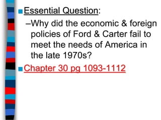 ■Essential Question:
 –Why did the economic & foreign
  policies of Ford & Carter fail to
  meet the needs of America in
  the late 1970s?
■Chapter 30 pg 1093-1112
 