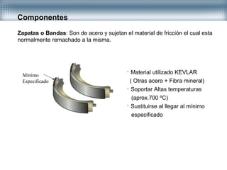 Componentes
Zapatas o Bandas: Son de acero y sujetan el material de fricción el cual esta
normalmente remachado a la misma.
 Material utilizado KEVLAR
( Otras acero + Fibra mineral)
 Soportar Altas temperaturas
(aprox.700 ºC)
 Sustituirse al llegar al mínimo
especificado
Minimo
Especificado
 