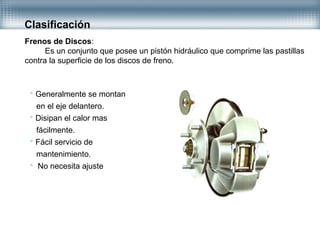 Clasificación
Frenos de Discos:
Es un conjunto que posee un pistón hidráulico que comprime las pastillas
contra la superficie de los discos de freno.
 Generalmente se montan
en el eje delantero.
 Disipan el calor mas
fácilmente.
 Fácil servicio de
mantenimiento.
 No necesita ajuste
 