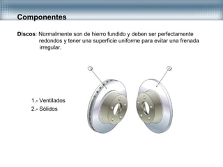 Componentes
Discos: Normalmente son de hierro fundido y deben ser perfectamente
redondos y tener una superficie uniforme para evitar una frenada
irregular.
1.- Ventilados
2.- Sólidos
 