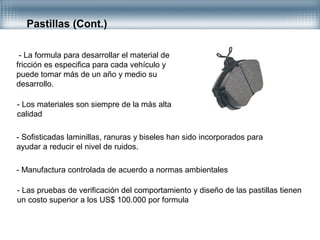 Pastillas (Cont.)
- La formula para desarrollar el material de
fricción es especifica para cada vehículo y
puede tomar más de un año y medio su
desarrollo.
- Los materiales son siempre de la más alta
calidad
- Sofisticadas laminillas, ranuras y biseles han sido incorporados para
ayudar a reducir el nivel de ruidos.
- Manufactura controlada de acuerdo a normas ambientales
- Las pruebas de verificación del comportamiento y diseño de las pastillas tienen
un costo superior a los US$ 100.000 por formula
 