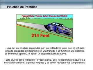 Pruebas de Pastillas
- Una de las pruebas requeridas por los estándares pide que el vehículo
tenga la capacidad de detenerse en una frenada a 60 Km/h en una distancia
de 60 metros aprox.(214 ft) con un juego de pastillas nuevo.
- Esta prueba debe realizarse 10 veces en fila. Si el frenado falla de acuerdo al
sobrecalentamiento, la prueba no pasa y se deben rediseñar los componentes.
 