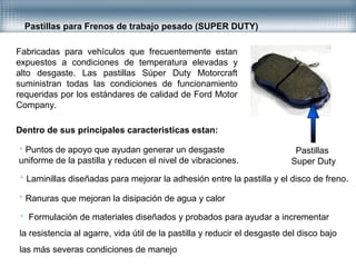 Pastillas para Frenos de trabajo pesado (SUPER DUTY)
Fabricadas para vehículos que frecuentemente estan
expuestos a condiciones de temperatura elevadas y
alto desgaste. Las pastillas Súper Duty Motorcraft
suministran todas las condiciones de funcionamiento
requeridas por los estándares de calidad de Ford Motor
Company.
Dentro de sus principales caracteristicas estan:
 Puntos de apoyo que ayudan generar un desgaste
uniforme de la pastilla y reducen el nivel de vibraciones.
 Laminillas diseñadas para mejorar la adhesión entre la pastilla y el disco de freno.
 Ranuras que mejoran la disipación de agua y calor
 Formulación de materiales diseñados y probados para ayudar a incrementar
la resistencia al agarre, vida útil de la pastilla y reducir el desgaste del disco bajo
las más severas condiciones de manejo
Pastillas
Super Duty
 