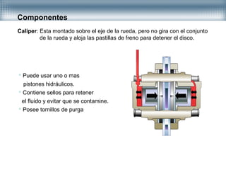 Componentes
Caliper: Esta montado sobre el eje de la rueda, pero no gira con el conjunto
de la rueda y aloja las pastillas de freno para detener el disco.
 Puede usar uno o mas
pistones hidráulicos.
 Contiene sellos para retener
el fluido y evitar que se contamine.
 Posee tornillos de purga
 