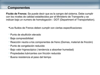 Componentes
Fluido de Frenos: Se puede decir que es la sangre del sistema. Debe cumplir
con los niveles de calidad establecidos por el Ministerio de Transporte y se
indican bajo un numero de homologación - DOT (Department of Transportation).
Los fluidos de Frenos deben cumplir con ciertas especificaciones:
 Punto de ebullición elevado
 Baja compresibilidad
 Reacción neutra a los componentes de freno (Gomas, material de fricción)
 Punto de congelación reducido
 Bajo valor higroscópico ( tendencia a absorber humedad)
 Propiedades lubricantes con fricción reducida
 Buena resistencia al paso del tiempo
 