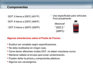 Componentes
Algunas advertencias sobre el Fluido de Frenos:
 Sustituir por completo según especificaciones.
 No debe reutilizarse en ningún caso.
 Como tienen diferentes niveles DOT, no deben mezclarse nunca.
 Mantener sellado el envase para evitar contaminación.
 Pueden dañar la pintura y componentes plásticos.
 Algunos son cancerigenos.
 DOT 3 hierve a 205ºC (401ºF)
 DOT 4 hierve a 230ºC (446ºF)
 DOT 5 hierve a 260ºC (500ºF)
 Uso especificado para vehículos
Ford actualmente:
Motorcraf
" DOT 3 “
(288ºC)
 