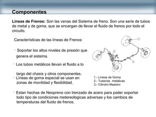 Componentes
Líneas de Frenos: Son las venas del Sistema de freno. Son una serie de tubos
de metal y de goma, que se encargan de llevar el fluido de frenos por todo el
circuito.
Características de las líneas de Frenos:
 Soportar los altos niveles de presión que
genera el sistema.
 Los tubos metálicos llevan el fluido a lo
largo del chasis y otros componentes.
 Líneas de goma especial se usan en
zonas de movilidad y flexibilidad.
 Estan hechas de Neopreno con trenzado de acero para poder soportar
todo tipo de condiciones metereologicas adversas y los cambios de
temperaturas del fluido de frenos.
1.- Líneas de Goma
2.- Tuberías metálicas
3.- Cilindro Maestro
 