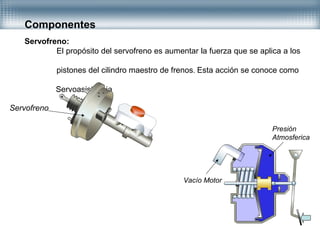 Componentes
Servofreno:
El propósito del servofreno es aumentar la fuerza que se aplica a los
pistones del cilindro maestro de frenos. Esta acción se conoce como
Servoasistencia
Servofreno
Vacío Motor
Presión
Atmosferica
 