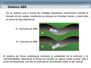 Es un sistema que a través de múltiples dispositivos electrónicos controla la
frenada de las ruedas, impidiendo su bloqueo en frenadas fuertes y sobre todo
en pisos de baja adherencia.
Sistema ABS
A.- Vehículo con ABS
B.- Vehículo sin ABS
El sistema de frenos antibloqueo mantiene la estabilidad de la dirección y la
maniobrabilidad, reduciendo la fuerza de frenado en alguna rueda cuando está a
punto de bloquearse, con ello se evita que el vehículo gire sobre su eje vertical.
 