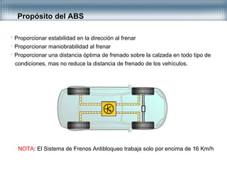 Propósito del ABS
 Proporcionar estabilidad en la dirección al frenar
 Proporcionar maniobrabilidad al frenar
 Proporcionar una distancia óptima de frenado sobre la calzada en todo tipo de
condiciones, mas no reduce la distancia de frenado de los vehículos.
NOTA: El Sistema de Frenos Antibloqueo trabaja solo por encima de 16 Km/h
 