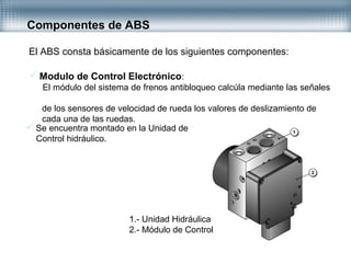 Componentes de ABS
El ABS consta básicamente de los siguientes componentes:
 Modulo de Control Electrónico:
El módulo del sistema de frenos antibloqueo calcúla mediante las señales
de los sensores de velocidad de rueda los valores de deslizamiento de
cada una de las ruedas.
 Se encuentra montado en la Unidad de
Control hidráulico.
1.- Unidad Hidráulica
2.- Módulo de Control
 