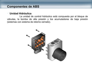 Unidad Hidráulica:
La unidad de control hidráulico está compuesta por el bloque de
válvulas, la bomba de alta presión y los acumuladores de baja presión
(sistemas con sistema de retorno cerrado).
Componentes de ABS
 