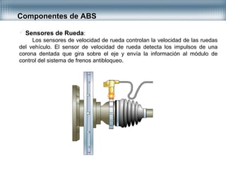  Sensores de Rueda:
Los sensores de velocidad de rueda controlan la velocidad de las ruedas
del vehículo. El sensor de velocidad de rueda detecta los impulsos de una
corona dentada que gira sobre el eje y envía la información al módulo de
control del sistema de frenos antibloqueo.
Componentes de ABS
 