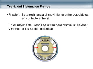 Teoría del Sistema de Frenos
• Fricción: Es la resistencia al movimiento entre dos objetos
en contacto entre si.
En el sistema de Frenos se utiliza para disminuir, detener
y mantener las ruedas detenidas.
 