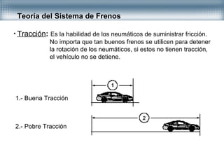 • Tracción: Es la habilidad de los neumáticos de suministrar fricción.
No importa que tan buenos frenos se utilicen para detener
la rotación de los neumáticos, si estos no tienen tracción,
el vehículo no se detiene.
Teoría del Sistema de Frenos
1.- Buena Tracción
2.- Pobre Tracción
 