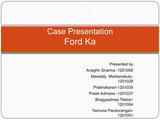Case Presentation
    Ford Ka

                     Presented by
          Anaghh Sharma -1201006
            Mareddy Markandeulu-
                        1201028
             Prabhakaran-1201035
           Preeti Admane -1201037
              Bhagyashree Tilekar-
                        1201054
            Yamuna Pandurangan-
                       1201051
 