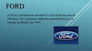 FORD
A Ford é sinônimo de automóvel e inovação há mais de
100 anos. Foi a primeira indústria automobilística a se
instalar no Brasil, em 1919.
 