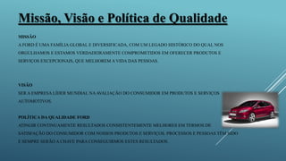 MISSÃO
A FORD É UMA FAMÍLIA GLOBAL E DIVERSIFICADA, COM UM LEGADO HISTÓRICO DO QUAL NOS
ORGULHAMOS E ESTAMOS VERDADEIRAMENTE COMPROMETIDOS EM OFERECER PRODUTOS E
SERVIÇOS EXCEPCIONAIS, QUE MELHOREM A VIDA DAS PESSOAS.
VISÃO
SER A EMPRESA LÍDER MUNDIAL NAAVALIAÇÃO DO CONSUMIDOR EM PRODUTOS E SERVIÇOS
AUTOMOTIVOS.
POLÍTICA DA QUALIDADE FORD
ATINGIR CONTINUAMENTE RESULTADOS CONSISTENTEMENTE MELHORES EM TERMOS DE
SATISFAÇÃO DO CONSUMIDOR COM NOSSOS PRODUTOS E SERVIÇOS. PROCESSOS E PESSOAS TÊM SIDO
E SEMPRE SERÃO A CHAVE PARA CONSEGUIRMOS ESTES RESULTADOS.
Missão, Visão e Política de Qualidade
 