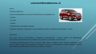 A Ortovel da FORD em Ribeirão Preto – SP
Possui:
VENDAS DIRETAS
A Ortovel disponibiliza o serviço de Venda Direta nas modalidades de:
- Frotista
- Governo
- Internet
- Portadores de necessidades especiais
Condições facilitadas, atendimento às necessidades específicas e projetos personalizados. Confira:
FROTISTA
Para quem procura exclusividade e atendimento personalizado, a Ortovel oferece um departamento
desenvolvido para atender pessoas jurídicas que possuem ou pretendem constituir frota.
A Central de Relacionamento Ortovel Empresas ainda oferece vantagens como: descontos especiais, preços
direto da fábrica, taxas de financiamento e entrega do veículo com frete gratuito. Confira condições especiais
para: Empresas, Produtor Rural, Auto Escola, Taxista, Consulado.
 