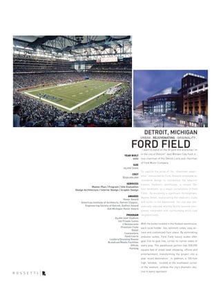 DETROIT, MICHIGAN
                                                          URBAN . REJUVENATING . ORIGINALITY .

                                                FORD FIELD“I want to stand on the 50 yard line and know I’m
                                                          in the city of Detroit!” said William Clay Ford Jr.,
                                          YEAR BUILT
                                                2002      vice chairman of the Detroit Lions and chairman
                                                          of Ford Motor Company.
                                                  SIZE
                                          65,000 Seats
                                                          To capture the pride of the “downtown experi-
                                                COST
                                                          ence” envisioned by Ford, Rossetti employed an
                                         $250,000,000
                                                          innovative design to incorporate the adjacent
                                            SERVICES      historic Hudson’s warehouse, a unique De-
              Master Plan / Program / Site Evaluation
Design Architecture / Interior Design / Graphic Design    troit landmark, as a major cornerstone of Ford
                                                          Field. By enclosing a significant thoroughfare,
                                              AWARDS
                                                          Adams Street, and locating the stadium’s clubs
                                         Honor Award
     American Institute of Architects, Detroit Chapter,   and suites in the warehouse, the cost was dra-
       Engineering Society of Detroit, DaVinci Award      matically reduced, and the facility became com-
                            AIA Michigan Honor Award
                                                          pletely integrated with surrounding brick-clad
                                           PROGRAM        neighborhoods.
                                 65,000 Seat Stadium
                                   120 Private Suites
                                       2 Restaurants      With the suites located in the Hudson warehouse,
                                      Premium Clubs       each suite holder has optimum views, easy ac-
                                               Retail
                                         Concessions      cess and customized floor plans. By eliminating
                                         Food Courts      endzone suites, Ford Field luxury suites offer
                             Lockers/Dressing Rooms
                                                          goal line-to-goal line, corner-to-corner views of
                            Broadcast/Media Facilities
                                              Offices     every play. The warehouse portion has 500,000
                                             Parking
                                                          square feet of street level shopping, offices and
                                                          entertainment, transforming the project into a
                                                          year round destination. In addition, a 100-foot
                                                          high “window,” located at the southwest corner
                                                          of the stadium, unfolds the city’s dramatic sky-
                                                          line to every spectator.
 