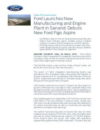 26 Mar, 2015 | Sanand, Gujarat
Ford Launches New
Manufacturing and Engine
Plant in Sanand; Debuts
New Ford Figo Aspire
• US $1billion state-of-the-art Sanand Vehicle Assembly and
Engine Plant officially opens; Doubles annual installed
capacity in India to 610,000 engines & 440,000 vehicles
• Ford Figo Aspire to be the first vehicle from plant; Sub-four-
metre design backed by quality manufacturing to redefine
expectations in the compact car segment
SANAND, GUJARAT, India, 26 March, 2015 – Ford Motor
Company today inaugurated its integrated manufacturing facility
including a state-of-the-art vehicle manufacturing facility and a
world-class engine plant in Sanand, Gujarat.
The Ford Figo Aspire, a new sub-four-metre compact sedan, will
be the first car to roll-out from the new plant.
The launch of Ford’s integrated manufacturing facility was
attended by Smt. Anandiben Patel, Honourable Chief Minister of
Gujarat in presence of Sh. Saurabhbhai Patel, Minister of Finance
and Sh. Vijaybhai Rupani, Minister of Transport along with senior
officials from the government of Gujarat.
“With today’s opening of our plant in Sanand, we have taken our
growth commitment to a new high in India,” said Mark Fields, Ford
president and CEO, who attended the event. “We are doubling our
manufacturing capacity in India, creating good jobs and serving our
customers around the world with great products.”
Since breaking ground in September 2011, Ford has invested over
US$1 billion in the two facilities in Sanand, which, spread over
460 acres, include stamping, body, paint and assembly operations
for vehicle manufacturing, as well as machining and assembly
operations for engine manufacturing.
The vehicle manufacturing plant in Sanand will have an initial
installed annual capacity of 240,000 units, while the engine plant
will have an initial installed annual capacity of 270,000 engines.
Ford’s Sanand plant will launch with single shift operations
supported by approximately 2500 employees. The plant also will
 