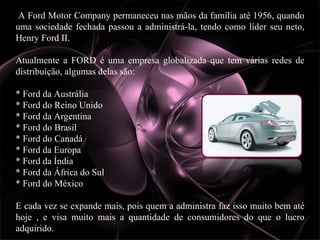 A Ford Motor Company permaneceu nas mãos da família até 1956, quando uma sociedade fechada passou a administrá-la, tendo como líder seu neto, Henry Ford II. Atualmente a FORD é uma empresa globalizada que tem várias redes de distribuição, algumas delas são: * Ford da Austrália  * Ford do Reino Unido  * Ford da Argentina  * Ford do Brasil  * Ford do Canadá  * Ford da Europa  * Ford da Índia  * Ford da África do Sul  * Ford do México  E cada vez se expande mais, pois quem a administra faz isso muito bem até hoje , e visa muito mais a quantidade de consumidores do que o lucro adquirido. 