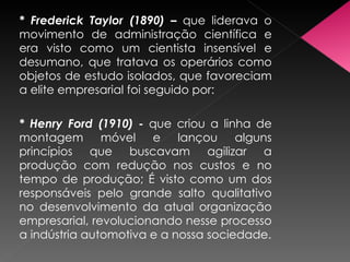 * Frederick Taylor (1890) –  que liderava o movimento de administração científica e era visto como um cientista insensível e desumano, que tratava os operários como objetos de estudo isolados, que favoreciam a elite empresarial foi seguido por: * Henry Ford (1910) -  que criou a linha de montagem móvel e lançou alguns princípios que buscavam agilizar a produção com redução nos custos e no tempo de produção; É visto como um dos responsáveis pelo grande salto qualitativo no desenvolvimento da atual organização empresarial, revolucionando nesse processo a indústria automotiva e a nossa sociedade. 