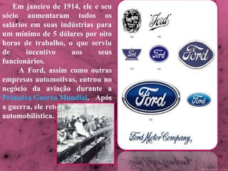 Em janeiro de 1914, ele e seu sócio aumentaram todos os salários em suas indústrias para um mínimo de 5 dólares por oito horas de trabalho, o que serviu de incentivo aos seus funcionários. A Ford, assim como outras empresas automotivas, entrou no negócio da aviação durante a  Primeira Guerra Mundial . Após a guerra, ele retornou à indústria automobilística.  