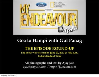 Goa to Hampi with Gul Panag
THE EPISODE ROUND-UP
The show was telecast on June 23, 2013 at 7:00 p.m.,
India Standard Time
All photographs and text by Ajay Jain
ajay@ajayjain.com / http://kunzum.com
Tuesday 25 June 13
 