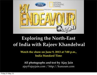 Exploring the North-East
of India with Rajeev Khandelwal
Watch the show on June 9, 2013 at 7:00 p.m.,
India Standard Time
All photographs and text by Ajay Jain
ajay@ajayjain.com / http://kunzum.com
Friday 31 May 13
 
