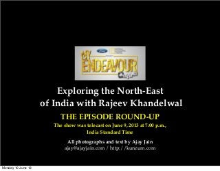 Exploring the North-East
of India with Rajeev Khandelwal
THE EPISODE ROUND-UP
The show was telecast on June 9, 2013 at 7:00 p.m.,
India Standard Time
All photographs and text by Ajay Jain
ajay@ajayjain.com / http://kunzum.com
Monday 10 June 13
 