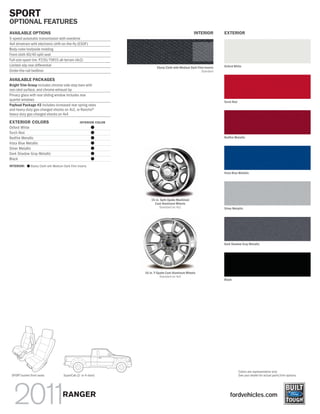 SPORT
OPTIONAL FEATURES
AVAILABLE OPTIONS                                                                                    INTERIOR          EXTERIOR
5-speed automatic transmission with overdrive
4x4 drivetrain with electronic shift-on-the-fly (ESOF)
Body-color bodyside molding
Front cloth 60/40 split seat
Full-size spare tire: P235/75R15 all-terrain (4x2)
Limited-slip rear differential                                                                                         Oxford White
                                                                          Ebony Cloth with Medium Dark Flint Inserts
Under-the-rail bedliner                                                                                   Standard

AVAILABLE PACKAGES
Bright Trim Group includes chrome side step bars with
non-skid surface, and chrome exhaust tip
Privacy glass with rear sliding window includes rear
quarter windows
                                                                                                                       Torch Red
Payload Package #2 includes increased rear spring rates
and heavy-duty gas-charged shocks on 4x2, or Rancho®
heavy-duty gas-charged shocks on 4x4

EXTERIOR COLORS                                  INTERIOR COLOR
Oxford White                                             ᭹
Torch Red                                                ᭹
Redfire Metallic                                         ᭹                                                             Redfire Metallic
Vista Blue Metallic                                      ᭹
Silver Metallic                                          ᭹
Dark Shadow Gray Metallic                                ᭹
Black                                                    ᭹
INTERIOR: ᭹ Ebony Cloth wth Medium Dark Flint inserts

                                                                                                                       Vista Blue Metallic




                                                                      15-in. Split-Spoke Machined
                                                                        Cast-Aluminum Wheels
                                                                            Standard on 4x2                            Silver Metallic




                                                                                                                       Dark Shadow Gray Metallic




                                                                  16-in. Y-Spoke Cast-Aluminum Wheels
                                                                             Standard on 4x4
                                                                                                                       Black




                                                                                                                                   Colors are representative only.
 SPORT bucket front seats            SuperCab (2- or 4-door)                                                                       See your dealer for actual paint/trim options.




                                    RANGER                                                                                 fordvehicles.com
 