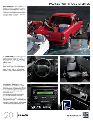 PACKED WITH POSSIBILITIES
TOW UP TO 5,800 LBS.1 with Ranger SPORT and its
4.0L V6 engine. Models equipped with the 2.3L I-4
engine and standard trailer tow hitch receiver tow
                1
up to 2,160 lbs. And every Ranger leaves you lots
of room for fun with over 8 in. of ground clearance.
1
    When properly equipped. See your dealer or owner’s guide
    for towing limitations and other details.




XLT CABIN IS LOADED with more than ergonomics.
On top of the leather-wrapped steering wheel with
tilt and cruise control, you get this XLT exclusive:
fully carpeted flooring with matching carpeted
floor mats up front.

REAR JUMP SEATS are standard on all SuperCab
models. Fold ’em down to give your passengers a
whole lotta leg room. Or fold ’em up to make way
for gear. The sporty cargo net, also standard on
SuperCab, is great for keeping smaller stuff close
at hand, yet out of the way.




SIRIUS SATELLITE RADIO, standard on XLT
and SPORT, includes an introductory 6-month
subscription to over 130 channels including 100%
commercial-free music, plus the best in sports, news,
talk and entertainment, 24/7, coast-to-coast.2
New for 2011, you can add The Best of XM
channels at no charge.2
2
    Subscription required after introductory 6 months expire.
    Call 1-800-351-4517 for details on The Best of XM.

PLUG ’N’ PLAY MP3 MODE on the available
multi-speaker stereo system — standard on XLT and
SPORT. Comes with a CD player and the all-in-one
convenience of an audio input jack. So you can plug
in your MP3 player and pump out all your tunes.




                                            RANGER                        fordvehicles.com
 