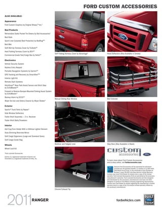 FORD CUSTOM ACCESSORIES
ALSO AVAILABLE:

Appearance
Ford Custom Graphics by Original Wraps,TM Inc.1

Bed Products
Retractable Stake Pocket Tie-Downs by Bull Accessories1
Bed Rails
Sport Liner Carpeted Bed Protection by BedRugTM1
Bed Mat
Soft Roll-Up Tonneau Cover by TruXedo®1
Hard Folding Tonneau Cover by REV®1
                                                          Soft Folding Tonneau Cover by Advantage1   Hood Deflectors (Also Available in Smoke)
Commercial-Grade Tool/Cargo Box by Delta®1

Electronics
Vehicle Security System
Keyless Entry Keypad
Portable Navigation Systems by Garmin®1
GPS Tracking and Recovery by SmartAlertTM1
Interior Light Kit
Remote Start Systems
HitchScanTM Rear Park Assist Sensor and Hitch Step
by EchoMaster®1
Forward or Reverse Bumper-Mounted Parking Assist System
by EchoMaster 1
Backup Alarm by ECCO®1
                                                          Manual Sliding Rear Window                 Bed Extender
Wiper De-Icer and Debris Cleaner by Wiper Shaker 1

Exterior
Sportz® Truck Tents by Napier 1
Side Window Deflectors
Trailer Hitch Assembly — 2-in. Receiver
Trailer Hitch Balls/Drawbars

Interior
Ash Cup/Coin Holder With or Without Lighter Element
Auto-Dimming Rearview Mirror
Soft Cargo Organizers (Large and Standard Sizes)
Soft Cargo Cooler Bag

Wheels                                                    Bedliner and Tailgate Liner                Step Bars (Also Available in Black)

Wheel Lock Kit
1
    Ford Licensed Accessories.

Garmin is a registered trademark of Garmin Ltd.
SmartAlert is a registered trademark of Inilex, Inc.
                                                                                                     To learn more about Ford Custom Accessories
                                                                                                     and to shop online, visit fordaccessories.com.

                                                                                                                Genuine Ford Accessories will be warranted for whichever
                                                                                                                provides you the greatest benefit: 12 months or 12,000 miles
                                                                                                                (whichever occurs first), or the remainder of your Bumper-to-
                                                                                                                Bumper 3-year/36,000-mile New Vehicle Limited Warranty.
                                                                                                     Contact your local Ford Dealer for details and a copy of the limited
                                                                                                     warranty. Ford Licensed Accessories (FLA) are warranted by the accessory
                                                                                                     manufacturer’s warranty. Ford Licensed Accessories are fully designed
                                                                                                     and developed by the accessory manufacturer and have not been
                                                                                                     designed or tested to Ford Motor Company engineering requirements.
                                                                                                     Contact your Ford Dealer for details regarding the manufacturer’s limited
                                                                                                     warranty and/or a copy of the FLA product limited warranty offered by
                                                                                                     the accessory manufacturer.
                                                          Chrome Exhaust Tip




                                           RANGER                                                                  fordvehicles.com
 