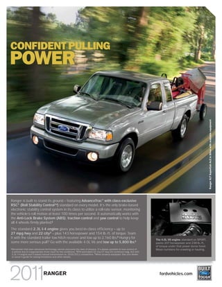 CONFIDENT PULLING
POWER




                                                                                                                                                                        Ranger XLT SuperCab 4x2 in Silver with available equipment
Ranger is built to stand its ground – featuring AdvanceTrac® with class-exclusive
RSC® (Roll Stability ControlTM) standard on every model. It’s the only brake-based
electronic stability control system in its class to utilize a roll-rate sensor, monitoring
the vehicle’s roll motion at least 100 times per second. It automatically works with
the Anti-Lock Brake System (ABS), traction control and yaw control to help keep
all 4 wheels firmly planted.1
The standard 2.3L I-4 engine gives you best-in-class efficiency – up to
27 mpg hwy and 22 city 2 – plus 143 horsepower and 154 lb.-ft. of torque. Team
it with the standard trailer tow hitch receiver and tow up to 2,160 lbs.3 Hungry for                                           The 4.0L V6 engine, standard on SPORT,
some more serious pull? Go with the available 4.0L V6 and tow up to 5,800 lbs.3                                                packs 207 horsepower and 238 lb.-ft.
                                                                                                                               of torque under that power dome hood.
1
    Remember that even advanced technology cannot overcome the laws of physics. It’s always possible to lose control of        Mean numbers for crawling or hauling.
    a vehicle due to inappropriate driver input for the conditions. 2 EPA-estimated 22 city/27 hwy/24 combined mpg; 4x2 with
    2.3L I-4 engine and 5-speed manual transmission vs. 2010/2011 competitors. 3 When properly equipped. See your dealer
    or owner’s guide for towing limitations and other details.




                                 RANGER                                                                                          fordvehicles.com
 
