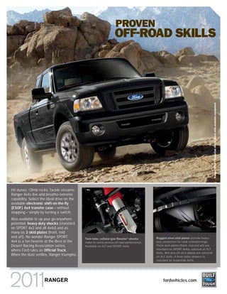 PROVEN
                                                                  OFF-ROAD SKILLS




                                                                                                                                       Ranger SPORT SuperCab 4x4 in Black with available equipment
Hit dunes. Climb rocks. Tackle streams.
Ranger 4x4s live and breathe extreme
capability. Select the ideal drive on the
available electronic shift-on-the-fly
(ESOF) 4x4 transfer case – without
stopping – simply by turning a switch.
Also available to up your go-anywhere
potential: heavy-duty shocks (standard
on SPORT 4x2 and all 4x4s) and as
many as 3 skid plates (front, mid
and aft). No wonder Ranger SPORT            Twin-tube, cellular-gas Rancho®shocks         Rugged steel skid plates provide heavy-
4x4 is a fan favorite at the Best in the    make for some serious off-road performance.   duty protection for vital underpinnings.
Desert Racing Association series,           Available on XLT and SPORT 4x4s.              Three skid plates (front, mid and aft) are
where Ford rules as Official Truck.                                                       standard on SPORT 4x4s; optional on XLT
                                                                                          4x4s. Mid and aft skid plates are optional
When the dust settles, Ranger triumphs.                                                   on XLT 4x4s. A front plate (shown) is
                                                                                          standard on SuperCab 4x2s.




                     RANGER                                                                    fordvehicles.com
 