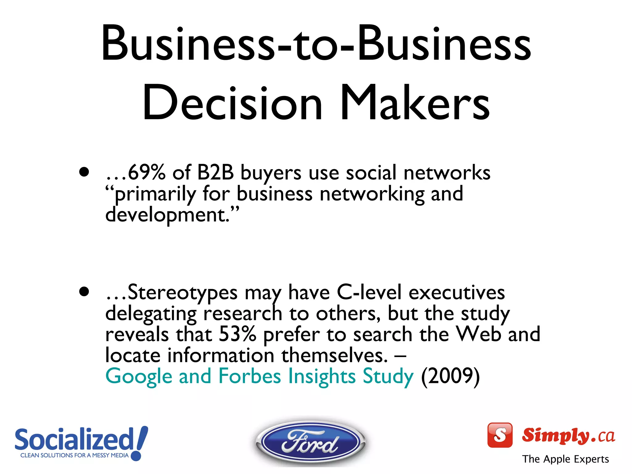 Business-to-Business Decision Makers … 69% of B2B buyers use social networks  “primarily for business networking and development.” … Stereotypes may have C-level executives delegating research to others, but the study reveals that 53% prefer to search the Web and locate information themselves. –  Google and Forbes Insights Study  (2009) 