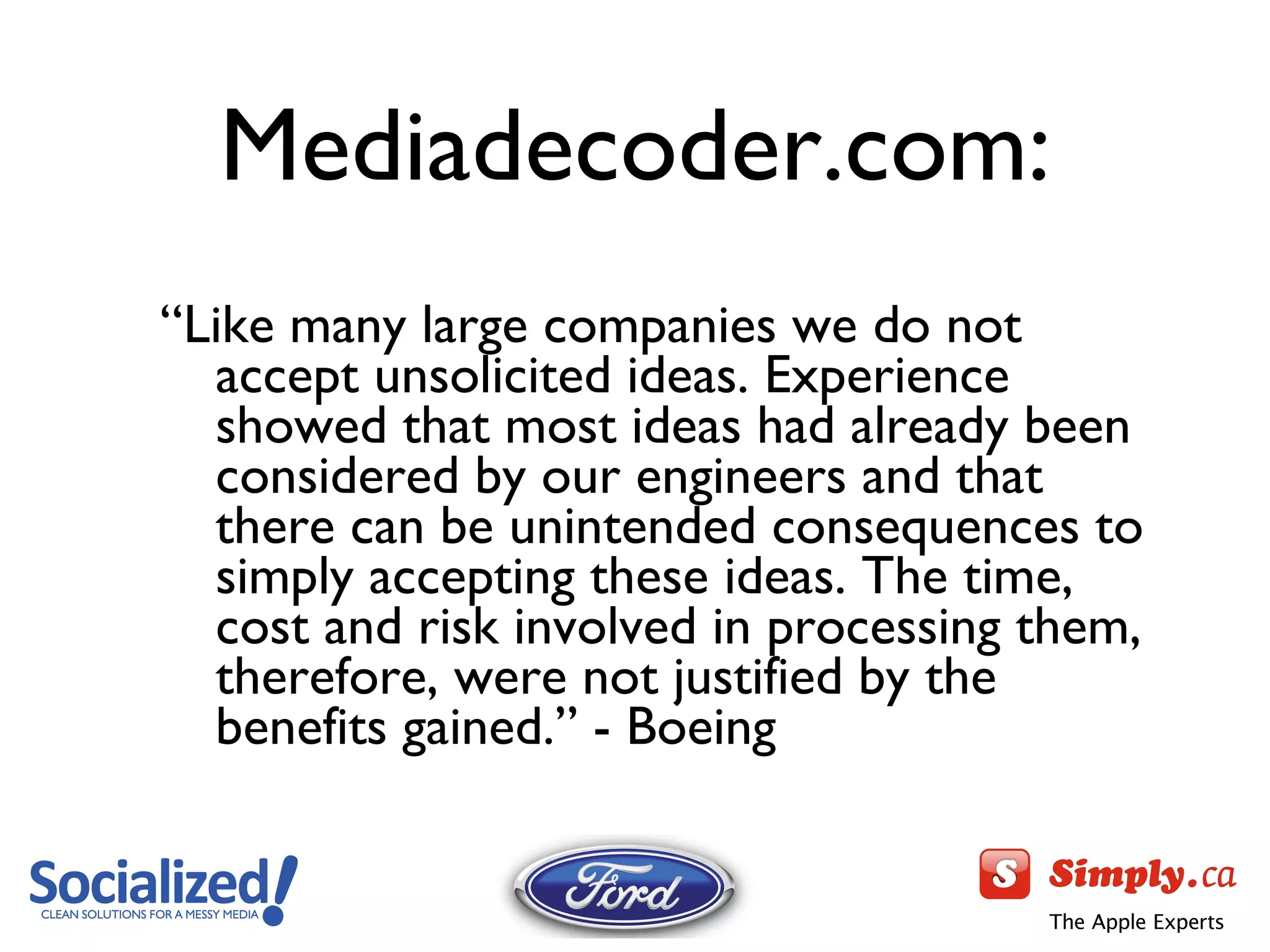Mediadecoder.com: “ Like many large companies we do not accept unsolicited ideas. Experience showed that most ideas had already been considered by our engineers and that there can be unintended consequences to simply accepting these ideas. The time, cost and risk involved in processing them, therefore, were not justified by the benefits gained.” - Boeing 