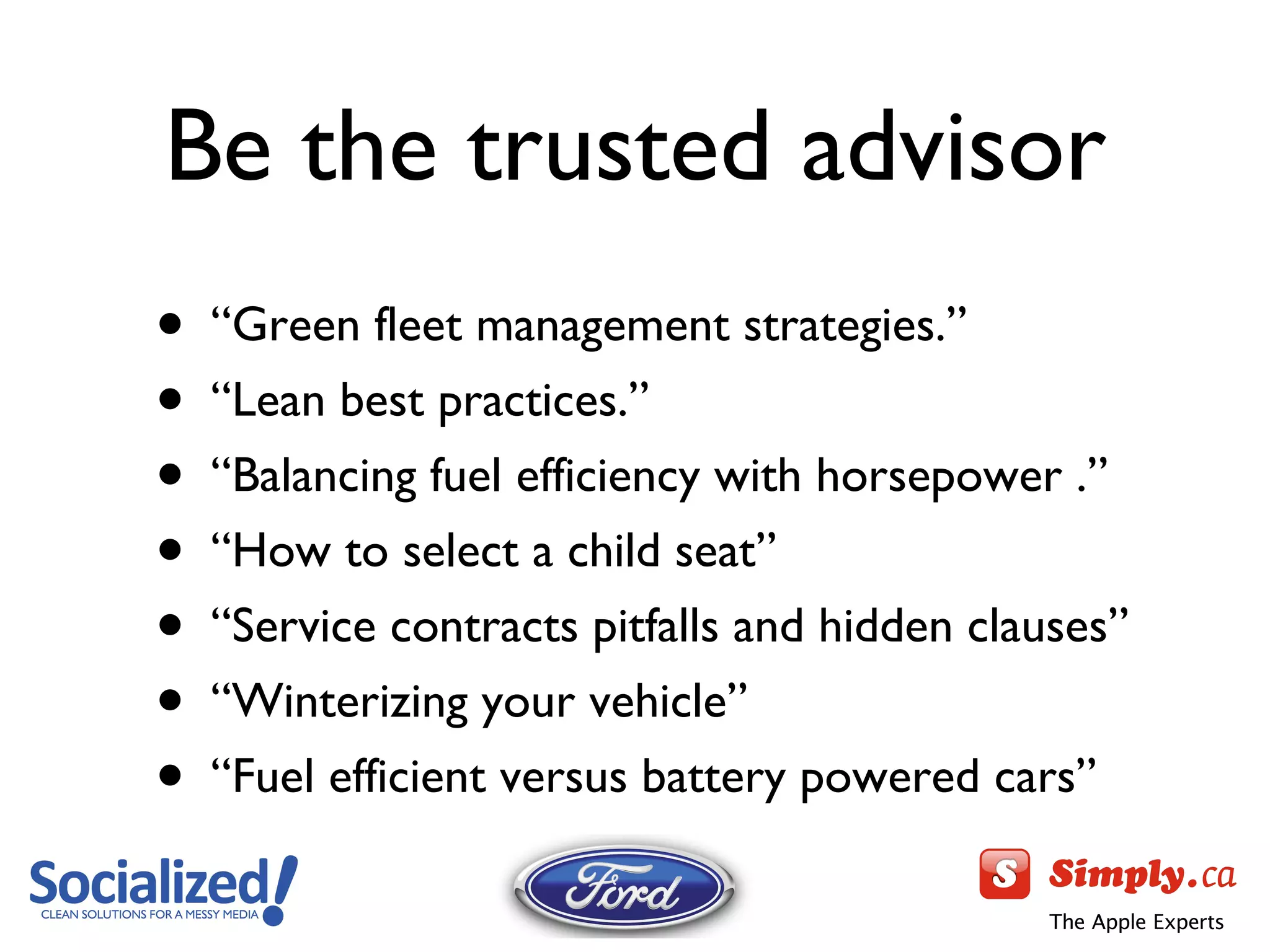 Be the trusted advisor “ Green fleet management strategies.” “ Lean best practices.” “ Balancing fuel efficiency with horsepower .” “ How to select a child seat” “ Service contracts pitfalls and hidden clauses” “ Winterizing your vehicle ” “ Fuel efficient versus battery powered cars ” 