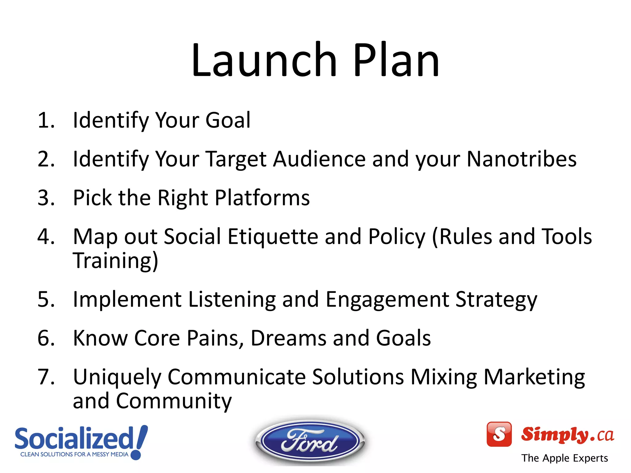 Launch Plan Identify Your Goal Identify Your Target Audience and your Nanotribes Pick the Right Platforms Map out Social Etiquette and Policy (Rules and Tools Training) Implement Listening and Engagement Strategy Know Core Pains, Dreams and Goals Uniquely Communicate Solutions Mixing Marketing and Community 
